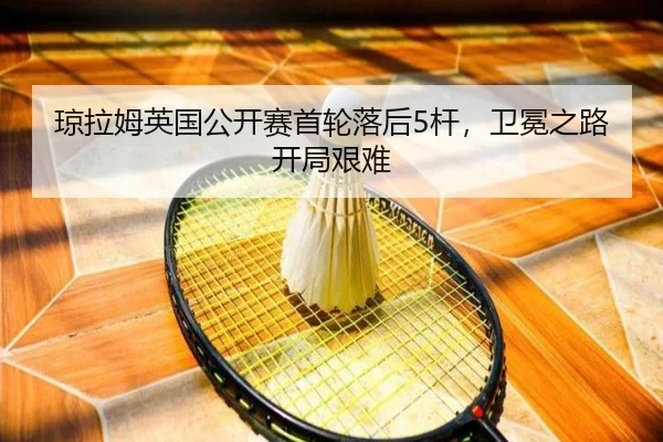 琼拉姆英国公开赛首轮落后5杆，卫冕之路开局艰难